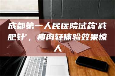 文山成都第一人民医院试药'***针'，瘦肉轻体验效果惊人 第1张