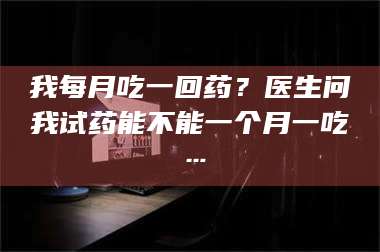 文山我每月吃一回药？医生问我试药能不能一个月一吃… 第1张