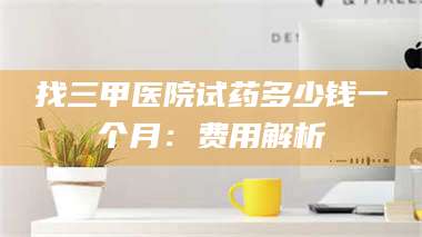 文山找三甲医院试药多少钱一个月：费用解析 第1张