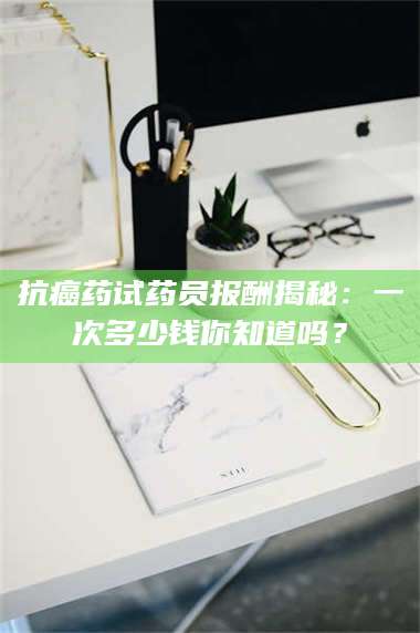 文山抗癌药试药员报酬揭秘：一次多少钱你知道吗？ 第1张