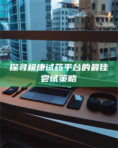 文山探寻极康试药平台的最佳尝试策略 第1张 文山探寻极康试药平台的最佳尝试策略 第1张