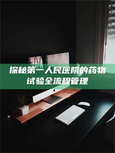 文山探秘第一人民医院的药物试验全流程管理 第1张