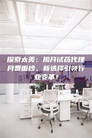 文山探索太美：揭开试药代理月费面纱，新选择引领行业变革！ 第1张
