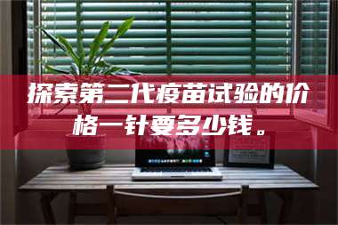 文山探索第二代疫苗试验的价格一针要多少钱。 第1张