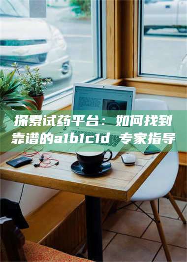 文山探索试药平台：如何找到靠谱的a1b1c1d溦专家指导 第1张