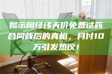 文山揭示周经纬天价免费试药合同背后的真相，月付10万引发热议！ 第1张
