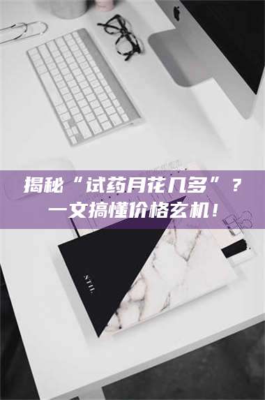 文山揭秘“试药月花几多”？一文搞懂价格玄机！ 第1张