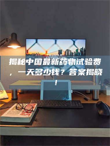 文山揭秘中国最新药物试验费，一天多少钱？答案揭晓！ 第1张