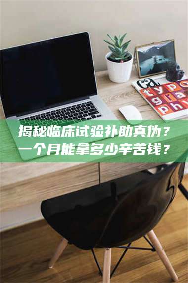 文山揭秘临床试验补助真伪？一个月能拿多少辛苦钱？ 第1张