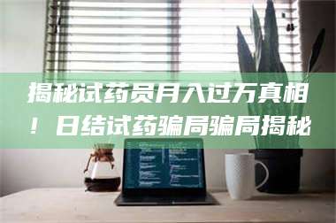文山揭秘试药员月入过万真相！日结试药骗局骗局揭秘 第1张