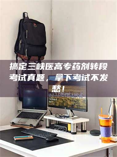 文山搞定三峡医高专药剂转段考试真题，拿下考试不发愁！ 第1张