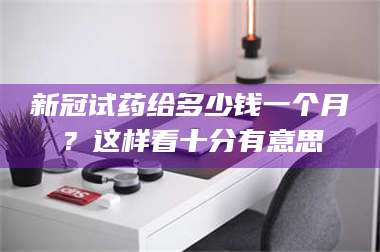 文山新冠试药给多少钱一个月？这样看十分有意思 第1张