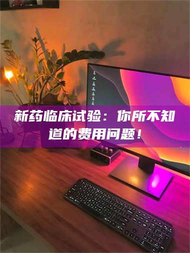 文山新药临床试验：你所不知道的费用问题！ 第1张