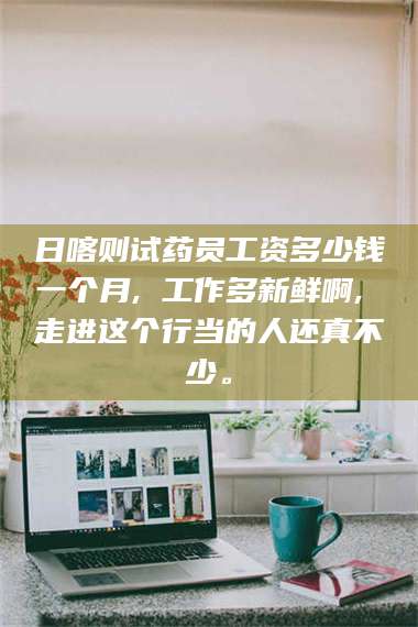 文山日喀则试药员工资多少钱一个月, 工作多新鲜啊, 走进这个行当的人还真不少。 第1张