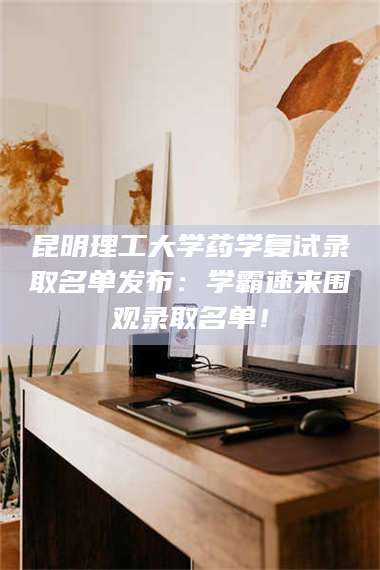 文山昆明理工大学药学复试录取名单发布：学霸速来围观录取名单！ 第1张