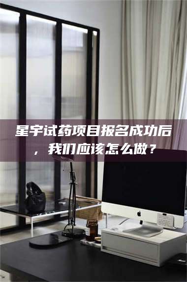 文山星宇试药项目报名成功后，我们应该怎么做？ 第1张