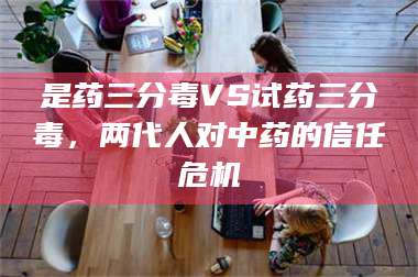 文山是药三分毒VS试药三分毒，两代人对中药的信任危机 第1张