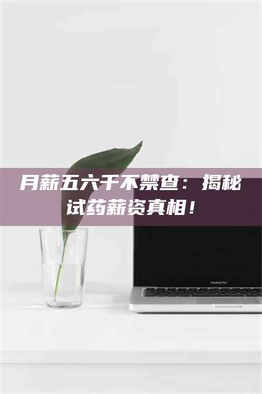 文山月薪五六千不禁查：揭秘试药薪资真相！ 第1张