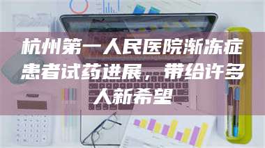 文山杭州第一人民医院渐冻症患者试药进展，带给许多人新希望 第1张
