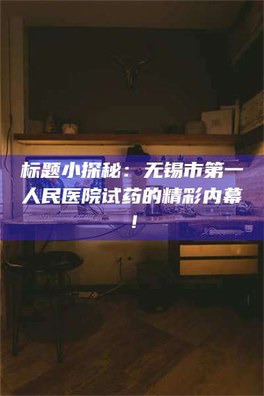 文山标题小探秘：无锡市第一人民医院试药的精彩内幕！ 第1张