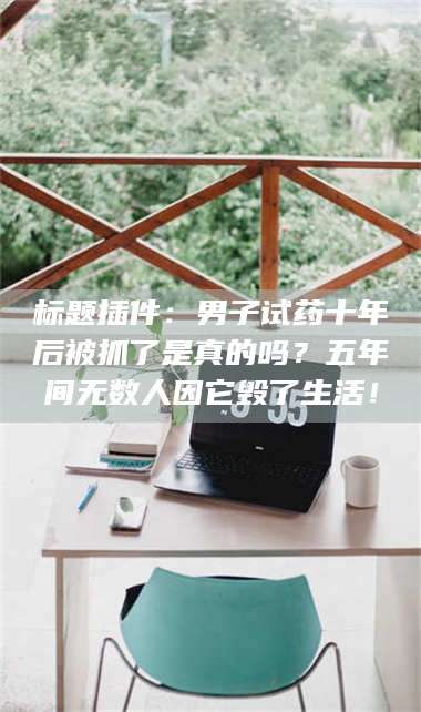 文山标题插件：男子试药十年后被抓了是真的吗？五年间无数人因它毁了生活！ 第1张