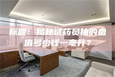 文山标题：揭秘试药员抽的血值多少钱一毫升？ 第1张