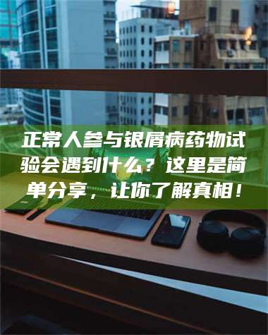 文山正常人参与银屑病药物试验会遇到什么？这里是简单分享，让你了解真相！ 第1张