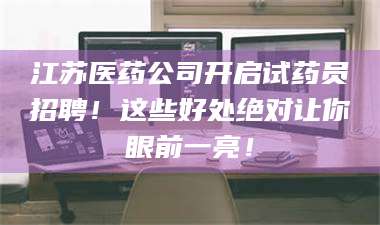 文山江苏医药公司开启试药员招聘！这些好处绝对让你眼前一亮！ 第1张