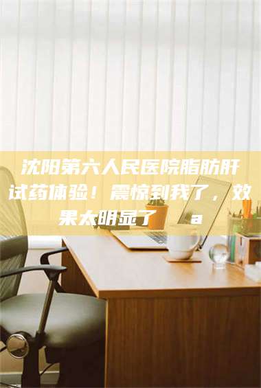 文山沈阳第六人民医院脂肪肝试药体验！震惊到我了，效果太明显了💪 第1张