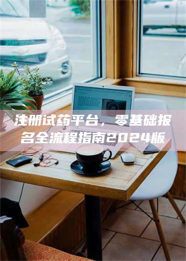 文山注册试药平台，零基础报名全流程指南2024版 第1张