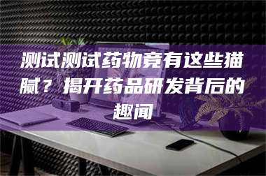 文山测试测试药物竟有这些猫腻？揭开药品研发背后的趣闻 第1张