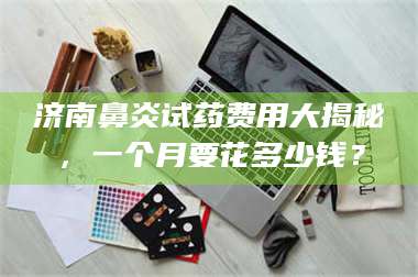 文山济南鼻炎试药费用大揭秘，一个月要花多少钱？ 第1张