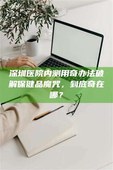 文山深圳医院内测用奇办法破解保健品魔咒，到底奇在哪？ 第1张