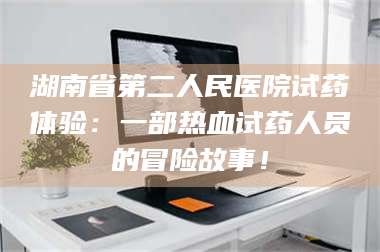 文山湖南省第二人民医院试药体验:一部热血试药人员的冒险故事! 第1张 文山湖南省第二人民医院试药体验:一部热血试药人员的冒险故事! 第1张