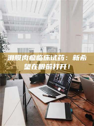 文山滑膜肉瘤临床试药：新希望在眼前打开！ 第1张