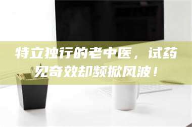 文山特立独行的老中医,试药见奇效却频掀风波! 第1张 文山特立独行的老中医,试药见奇效却频掀风波! 第1张