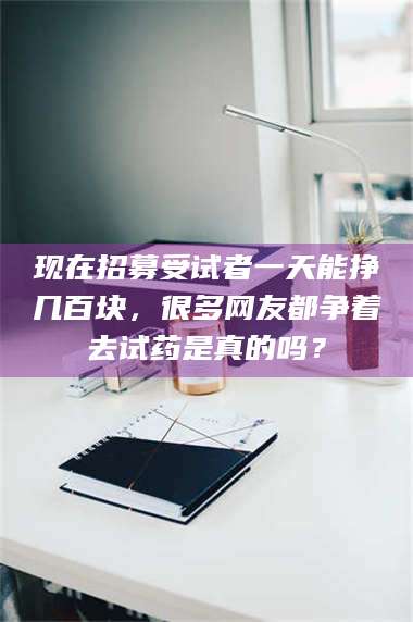 文山现在招募受试者一天能挣几百块,很多网友都争着去试药是真的吗? 第1张 文山现在招募受试者一天能挣几百块,很多网友都争着去试药是真的吗? 第1张