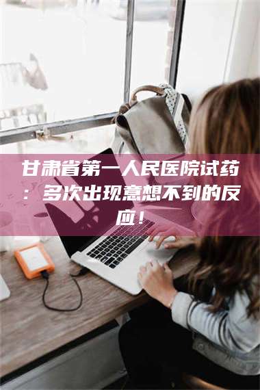 文山甘肃省第一人民医院试药：多次出现意想不到的反应！ 第1张