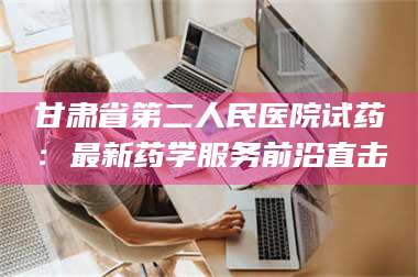 文山甘肃省第二人民医院试药：最新药学服务前沿直击 第1张