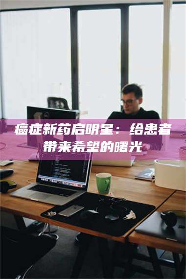 文山***新药启明星：给患者带来希望的曙光 第1张