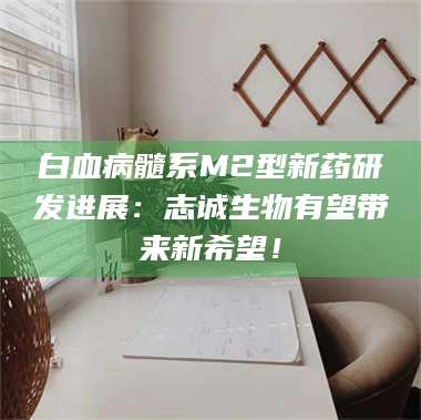 文山白血病髓系M2型新药研发进展：志诚生物有望带来新希望！ 第1张