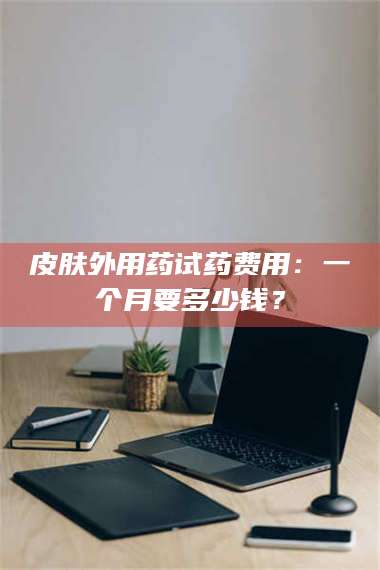 文山皮肤外用药试药费用：一个月要多少钱？ 第1张