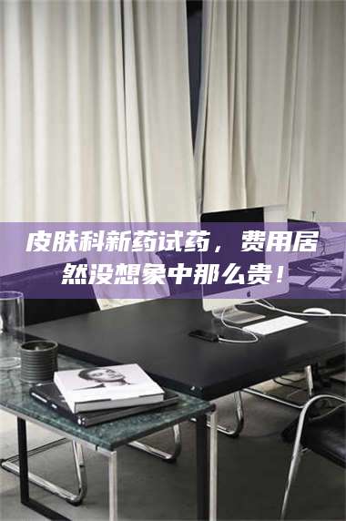 文山皮肤科新药试药,费用居然没想象中那么贵! 第1张 文山皮肤科新药试药,费用居然没想象中那么贵! 第1张