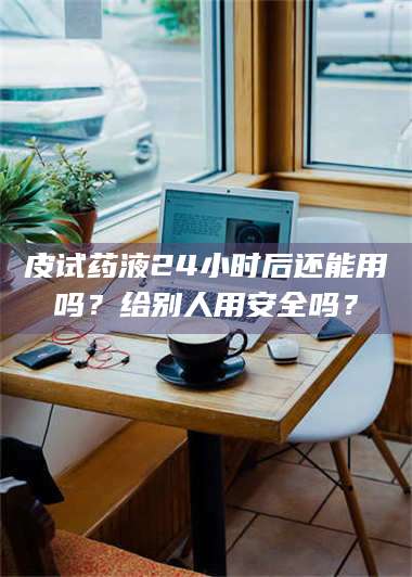 文山皮试药液24小时后还能用吗?给别人用安全吗? 第1张 文山皮试药液24小时后还能用吗?给别人用安全吗? 第1张