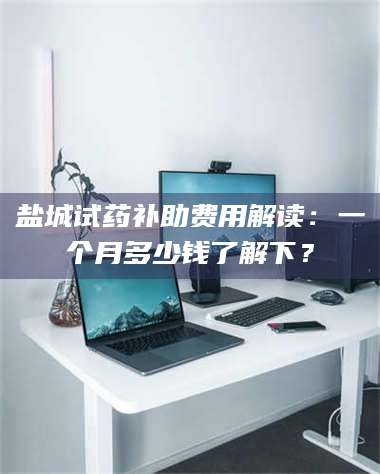 文山盐城试药补助费用解读:一个月多少钱了解下? 第1张 文山盐城试药补助费用解读:一个月多少钱了解下? 第1张