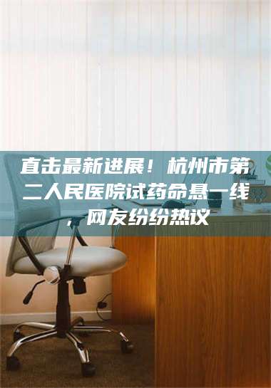 文山直击最新进展！杭州市第二人民医院试药命悬一线，网友纷纷热议 第1张