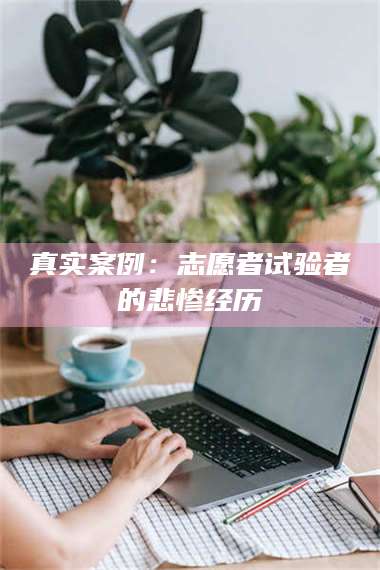 文山真实案例：志愿者试验者的悲惨经历 第1张