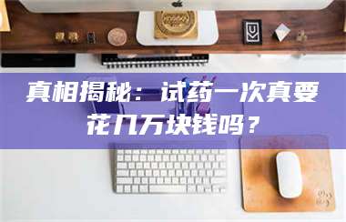 文山真相揭秘：试药一次真要花几万块钱吗？ 第1张