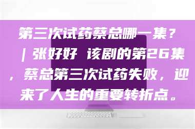 文山第三次试药蔡总哪一集？｜张好好 该剧的第26集，蔡总第三次试药失败，迎来了人生的重要转折点。 第1张