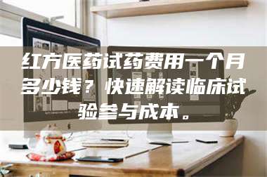 文山红方医药试药费用一个月多少钱？快速解读临床试验参与成本。 第1张